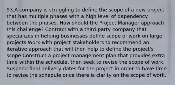 93.A company is struggling to define the scope of a new project that has multiple phases with a high level of dependency between the phases. How should the Project Manager approach this challenge? Contract with a third-party company that specializes in helping businesses define scope of work on large projects Work with project stakeholders to recommend an iterative approach that will then help to define the project's scope Construct a project management plan that provides extra time within the schedule, then seek to revise the scope of work. Suspend final delivery dates for the project in order to have time to revise the schedule once there is clarity on the scope of work.