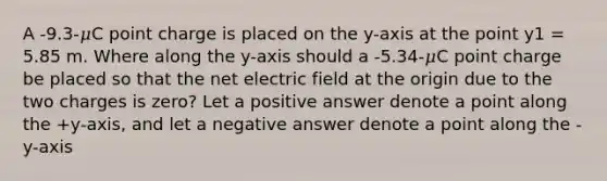 A -9.3-𝜇C point charge is placed on the y-axis at the point y1 = 5.85 m. Where along the y-axis should a -5.34-𝜇C point charge be placed so that the net electric field at the origin due to the two charges is zero? Let a positive answer denote a point along the +y-axis, and let a negative answer denote a point along the -y-axis