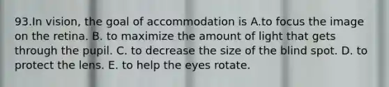 93.In vision, the goal of accommodation is A.to focus the image on the retina. B. to maximize the amount of light that gets through the pupil. C. to decrease the size of the blind spot. D. to protect the lens. E. to help the eyes rotate.