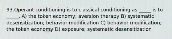 93.Operant conditioning is to classical conditioning as _____ is to _____. A) the token economy; aversion therapy B) systematic desensitization; behavior modification C) behavior modification; the token economy D) exposure; systematic desensitization