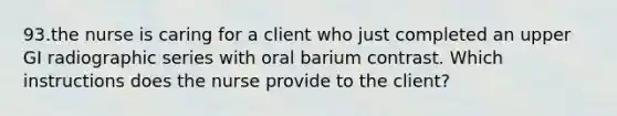 93.the nurse is caring for a client who just completed an upper GI radiographic series with oral barium contrast. Which instructions does the nurse provide to the client?