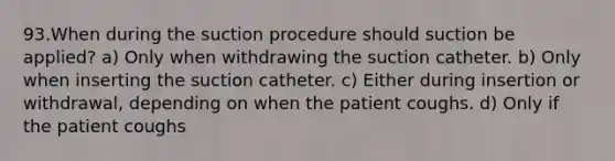 93.When during the suction procedure should suction be applied? a) Only when withdrawing the suction catheter. b) Only when inserting the suction catheter. c) Either during insertion or withdrawal, depending on when the patient coughs. d) Only if the patient coughs