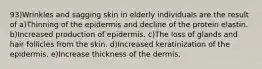 93)Wrinkles and sagging skin in elderly individuals are the result of a)Thinning of the epidermis and decline of the protein elastin. b)Increased production of epidermis. c)The loss of glands and hair follicles from the skin. d)Increased keratinization of the epidermis. e)Increase thickness of the dermis.