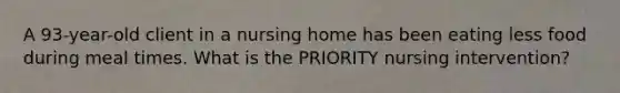 A 93-year-old client in a nursing home has been eating less food during meal times. What is the PRIORITY nursing intervention?