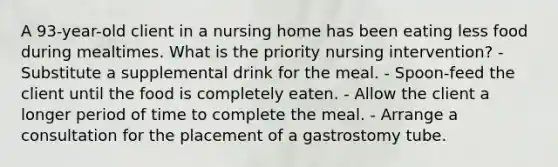 A 93-year-old client in a nursing home has been eating less food during mealtimes. What is the priority nursing intervention? - Substitute a supplemental drink for the meal. - Spoon-feed the client until the food is completely eaten. - Allow the client a longer period of time to complete the meal. - Arrange a consultation for the placement of a gastrostomy tube.