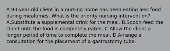 A 93-year-old client in a nursing home has been eating less food during mealtimes. What is the priority nursing intervention? A.Substitute a supplemental drink for the meal. B.Spoon-feed the client until the food is completely eaten. C.Allow the client a longer period of time to complete the meal. D.Arrange a consultation for the placement of a gastrostomy tube.