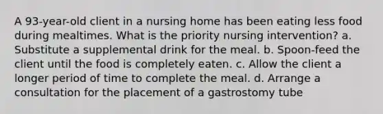 A 93-year-old client in a nursing home has been eating less food during mealtimes. What is the priority nursing intervention? a. Substitute a supplemental drink for the meal. b. Spoon-feed the client until the food is completely eaten. c. Allow the client a longer period of time to complete the meal. d. Arrange a consultation for the placement of a gastrostomy tube