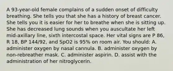 A​ 93-year-old female complains of a sudden onset of difficulty breathing. She tells you that she has a history of breast cancer. She tells you it is easier for her to breathe when she is sitting up. She has decreased lung sounds when you auscultate her left​ mid-axillary line, sixth intercostal space. Her vital signs are P​ 86, R​ 18, BP​ 144/92, and SpO2 is​ 95% on room air. You​ should: A. administer oxygen by nasal cannula. B. administer oxygen by​ non-rebreather mask. C. administer aspirin. D. assist with the administration of her nitroglycerin.