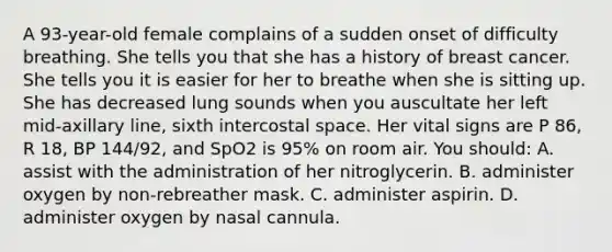 A 93-year-old female complains of a sudden onset of difficulty breathing. She tells you that she has a history of breast cancer. She tells you it is easier for her to breathe when she is sitting up. She has decreased lung sounds when you auscultate her left mid-axillary line, sixth intercostal space. Her vital signs are P 86, R 18, BP 144/92, and SpO2 is 95% on room air. You should: A. assist with the administration of her nitroglycerin. B. administer oxygen by non-rebreather mask. C. administer aspirin. D. administer oxygen by nasal cannula.