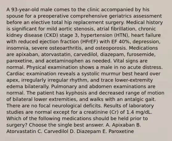 A 93-year-old male comes to the clinic accompanied by his spouse for a preoperative comprehensive geriatrics assessment before an elective total hip replacement surgery. Medical history is significant for mild aortic stenosis, atrial fibrillation, chronic kidney disease (CKD) stage 3, hypertension (HTN), heart failure with reduced ejection fraction (HFrEF) with EF 40%, depression, insomnia, severe osteoarthritis, and osteoporosis. Medications are apixaban, atorvastatin, carvedilol, diazepam, furosemide, paroxetine, and acetaminophen as needed. Vital signs are normal. Physical examination shows a male in no acute distress. Cardiac examination reveals a systolic murmur best heard over apex, irregularly irregular rhythm, and trace lower-extremity edema bilaterally. Pulmonary and abdomen examinations are normal. The patient has kyphosis and decreased range of motion of bilateral lower extremities, and walks with an antalgic gait. There are no focal neurological deficits. Results of laboratory studies are normal except for a creatinine (Cr) of 1.4 mg/dL. Which of the following medications should be held prior to surgery? Choose the single best answer. A. Apixaban B. Atorvastatin C. Carvedilol D. Diazepam E. Paroxetine