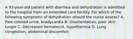 A 93-year-old patient with diarrhea and dehydration is admitted to the hospital from an extended care facility. For which of the following symptoms of dehydration should the nurse assess? A. Pale-colored urine, bradycardia B. Disorientation, poor skin turgor C. Decreased hematocrit, hypothermia D. Lung congestion, abdominal discomfort