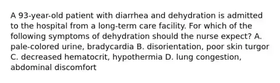 A 93-year-old patient with diarrhea and dehydration is admitted to the hospital from a long-term care facility. For which of the following symptoms of dehydration should the nurse expect? A. pale-colored urine, bradycardia B. disorientation, poor skin turgor C. decreased hematocrit, hypothermia D. lung congestion, abdominal discomfort