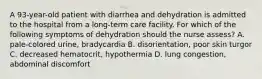 A 93-year-old patient with diarrhea and dehydration is admitted to the hospital from a long-term care facility. For which of the following symptoms of dehydration should the nurse assess? A. pale-colored urine, bradycardia B. disorientation, poor skin turgor C. decreased hematocrit, hypothermia D. lung congestion, abdominal discomfort