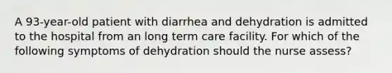 A 93-year-old patient with diarrhea and dehydration is admitted to the hospital from an long term care facility. For which of the following symptoms of dehydration should the nurse assess?