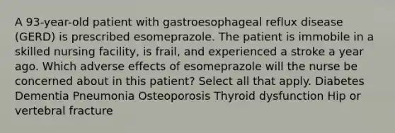 A 93-year-old patient with gastroesophageal reflux disease (GERD) is prescribed esomeprazole. The patient is immobile in a skilled nursing facility, is frail, and experienced a stroke a year ago. Which adverse effects of esomeprazole will the nurse be concerned about in this patient? Select all that apply. Diabetes Dementia Pneumonia Osteoporosis Thyroid dysfunction Hip or vertebral fracture