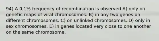 94) A 0.1% frequency of recombination is observed A) only on genetic maps of viral chromosomes. B) in any two genes on different chromosomes. C) on unlinked chromosomes. D) only in sex chromosomes. E) in genes located very close to one another on the same chromosome.