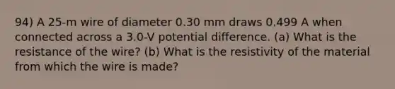 94) A 25-m wire of diameter 0.30 mm draws 0.499 A when connected across a 3.0-V potential difference. (a) What is the resistance of the wire? (b) What is the resistivity of the material from which the wire is made?