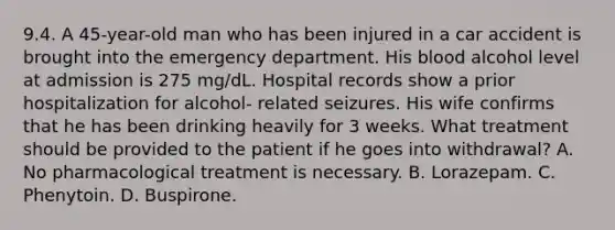 9.4. A 45-year-old man who has been injured in a car accident is brought into the emergency department. His blood alcohol level at admission is 275 mg/dL. Hospital records show a prior hospitalization for alcohol- related seizures. His wife confirms that he has been drinking heavily for 3 weeks. What treatment should be provided to the patient if he goes into withdrawal? A. No pharmacological treatment is necessary. B. Lorazepam. C. Phenytoin. D. Buspirone.