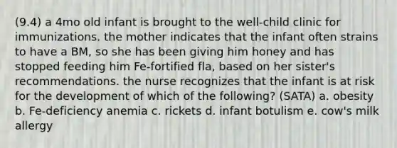 (9.4) a 4mo old infant is brought to the well-child clinic for immunizations. the mother indicates that the infant often strains to have a BM, so she has been giving him honey and has stopped feeding him Fe-fortified fla, based on her sister's recommendations. the nurse recognizes that the infant is at risk for the development of which of the following? (SATA) a. obesity b. Fe-deficiency anemia c. rickets d. infant botulism e. cow's milk allergy