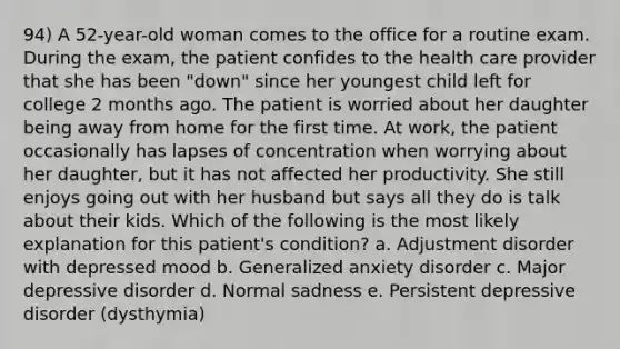 94) A 52-year-old woman comes to the office for a routine exam. During the exam, the patient confides to the health care provider that she has been "down" since her youngest child left for college 2 months ago. The patient is worried about her daughter being away from home for the first time. At work, the patient occasionally has lapses of concentration when worrying about her daughter, but it has not affected her productivity. She still enjoys going out with her husband but says all they do is talk about their kids. Which of the following is the most likely explanation for this patient's condition? a. Adjustment disorder with depressed mood b. Generalized anxiety disorder c. Major depressive disorder d. Normal sadness e. Persistent depressive disorder (dysthymia)