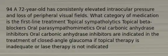 94 A 72-year-old has consistenly elevated intraocular pressure and loss of peripheral visual fields. What category of medication is the first-line treatment Topical sympatholytics Topical beta-blockers Oral parasympathomimetics Oral carbonic anhydrase inhibitors Oral carbonic anhydrase inhibitors are indicated in the treatment of closed-angle glaucoma if topical therapy is inadequate or lase therapy is not indicated