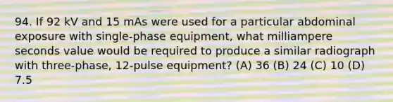 94. If 92 kV and 15 mAs were used for a particular abdominal exposure with single-phase equipment, what milliampere seconds value would be required to produce a similar radiograph with three-phase, 12-pulse equipment? (A) 36 (B) 24 (C) 10 (D) 7.5