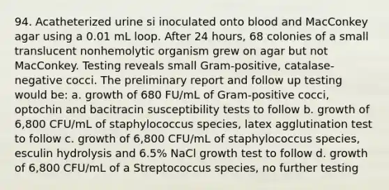 94. Acatheterized urine si inoculated onto blood and MacConkey agar using a 0.01 mL loop. After 24 hours, 68 colonies of a small translucent nonhemolytic organism grew on agar but not MacConkey. Testing reveals small Gram-positive, catalase-negative cocci. The preliminary report and follow up testing would be: a. growth of 680 FU/mL of Gram-positive cocci, optochin and bacitracin susceptibility tests to follow b. growth of 6,800 CFU/mL of staphylococcus species, latex agglutination test to follow c. growth of 6,800 CFU/mL of staphylococcus species, esculin hydrolysis and 6.5% NaCl growth test to follow d. growth of 6,800 CFU/mL of a Streptococcus species, no further testing