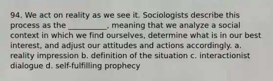 94. ​We act on reality as we see it. Sociologists describe this process as the __________, meaning that we analyze a social context in which we find ourselves, determine what is in our best interest, and adjust our attitudes and actions accordingly. a. ​reality impression b. ​definition of the situation c. ​interactionist dialogue d. ​self-fulfilling prophecy