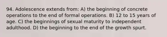 94. Adolescence extends from: A) the beginning of concrete operations to the end of formal operations. B) 12 to 15 years of age. C) the beginnings of sexual maturity to independent adulthood. D) the beginning to the end of the growth spurt.