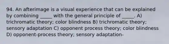 94. An afterimage is a visual experience that can be explained by combining _____ with the general principle of _____. A) trichromatic theory; color blindness B) trichromatic theory; sensory adaptation C) opponent process theory; color blindness D) opponent-process theory; sensory adaptation-