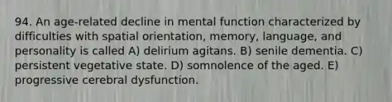 94. An age-related decline in mental function characterized by difficulties with spatial orientation, memory, language, and personality is called A) delirium agitans. B) senile dementia. C) persistent vegetative state. D) somnolence of the aged. E) progressive cerebral dysfunction.