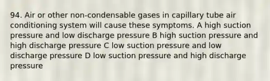 94. Air or other non-condensable gases in capillary tube air conditioning system will cause these symptoms. A high suction pressure and low discharge pressure B high suction pressure and high discharge pressure C low suction pressure and low discharge pressure D low suction pressure and high discharge pressure