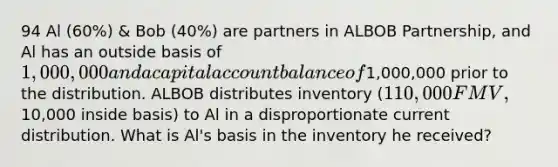 94 Al (60%) & Bob (40%) are partners in ALBOB Partnership, and Al has an outside basis of 1,000,000 and a capital account balance of1,000,000 prior to the distribution. ALBOB distributes inventory (110,000 FMV,10,000 inside basis) to Al in a disproportionate current distribution. What is Al's basis in the inventory he received?