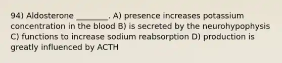 94) Aldosterone ________. A) presence increases potassium concentration in the blood B) is secreted by the neurohypophysis C) functions to increase sodium reabsorption D) production is greatly influenced by ACTH