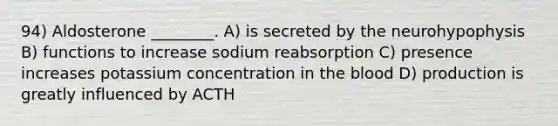 94) Aldosterone ________. A) is secreted by the neurohypophysis B) functions to increase sodium reabsorption C) presence increases potassium concentration in the blood D) production is greatly influenced by ACTH