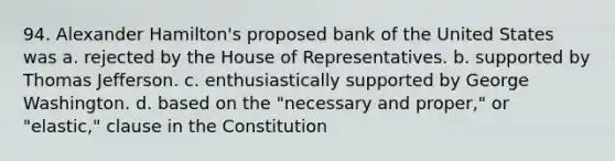 94. Alexander Hamilton's proposed bank of the United States was a. rejected by the House of Representatives. b. supported by Thomas Jefferson. c. enthusiastically supported by George Washington. d. based on the "necessary and proper," or "elastic," clause in the Constitution