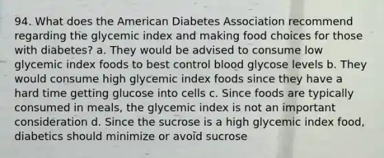 94. What does the American Diabetes Association recommend regarding the glycemic index and making food choices for those with diabetes? a. They would be advised to consume low glycemic index foods to best control blood glycose levels b. They would consume high glycemic index foods since they have a hard time getting glucose into cells c. Since foods are typically consumed in meals, the glycemic index is not an important consideration d. Since the sucrose is a high glycemic index food, diabetics should minimize or avoid sucrose