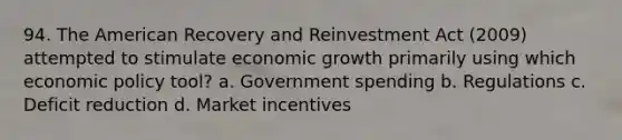 94. The American Recovery and Reinvestment Act (2009) attempted to stimulate economic growth primarily using which <a href='https://www.questionai.com/knowledge/kWbX8L76Bu-economic-policy' class='anchor-knowledge'>economic policy</a> tool? a. Government spending b. Regulations c. Deficit reduction d. Market incentives