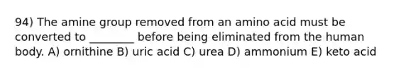 94) The amine group removed from an amino acid must be converted to ________ before being eliminated from the human body. A) ornithine B) uric acid C) urea D) ammonium E) keto acid