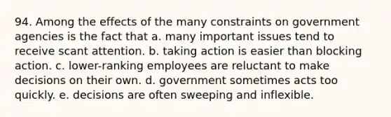 94. Among the effects of the many constraints on government agencies is the fact that a. many important issues tend to receive scant attention. b. taking action is easier than blocking action. c. lower-ranking employees are reluctant to make decisions on their own. d. government sometimes acts too quickly. e. decisions are often sweeping and inflexible.