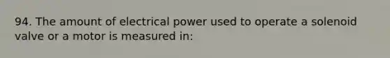 94. The amount of electrical power used to operate a solenoid valve or a motor is measured in: