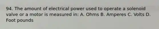 94. The amount of electrical power used to operate a solenoid valve or a motor is measured in: A. Ohms B. Amperes C. Volts D. Foot pounds