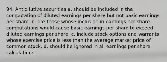 94. Antidilutive securities a. should be included in the computation of diluted earnings per share but not basic earnings per share. b. are those whose inclusion in earnings per share computations would cause basic earnings per share to exceed diluted earnings per share. c. include stock options and warrants whose exercise price is less than the average market price of common stock. d. should be ignored in all earnings per share calculations.