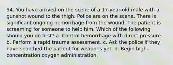 94. You have arrived on the scene of a 17-year-old male with a gunshot wound to the thigh. Police are on the scene. There is significant ongoing hemorrhage from the wound. The patient is screaming for someone to help him. Which of the following should you do first? a. Control hemorrhage with direct pressure. b. Perform a rapid trauma assessment. c. Ask the police if they have searched the patient for weapons yet. d. Begin high-concentration oxygen administration.