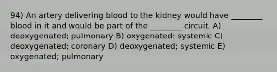 94) An artery delivering blood to the kidney would have ________ blood in it and would be part of the ________ circuit. A) deoxygenated; pulmonary B) oxygenated: systemic C) deoxygenated; coronary D) deoxygenated; systemic E) oxygenated; pulmonary