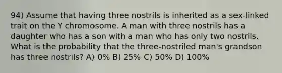 94) Assume that having three nostrils is inherited as a sex-linked trait on the Y chromosome. A man with three nostrils has a daughter who has a son with a man who has only two nostrils. What is the probability that the three-nostriled man's grandson has three nostrils? A) 0% B) 25% C) 50% D) 100%