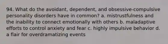 94. What do the avoidant, dependent, and obsessive-compulsive personality disorders have in common? a. mistrustfulness and the inability to connect emotionally with others b. maladaptive efforts to control anxiety and fear c. highly impulsive behavior d. a flair for overdramatizing events