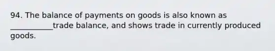 94. The balance of payments on goods is also known as ___________trade balance, and shows trade in currently produced goods.