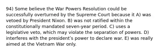 94) Some believe the War Powers Resolution could be successfully overturned by the Supreme Court because it A) was vetoed by President Nixon. B) was not ratified within the constitutionally mandated seven-year period. C) uses a legislative veto, which may violate the separation of powers. D) interferes with the presidentʹs power to declare war. E) was really aimed at <a href='https://www.questionai.com/knowledge/kI7yttZuaP-the-vietnam-war' class='anchor-knowledge'>the vietnam war</a> only.