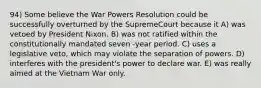 94) Some believe the War Powers Resolution could be successfully overturned by the SupremeCourt because it A) was vetoed by President Nixon. B) was not ratified within the constitutionally mandated seven -year period. C) uses a legislative veto, which may violate the separation of powers. D) interferes with the president's power to declare war. E) was really aimed at the Vietnam War only.